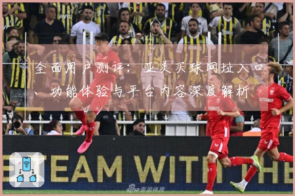 全面用户测评：亚美买球网址入口、功能体验与平台内容深度解析