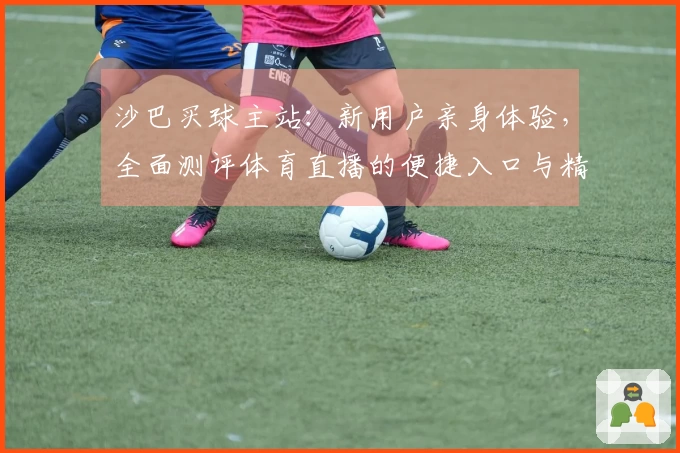 沙巴买球主站：新用户亲身体验，全面测评体育直播的便捷入口与精彩功能